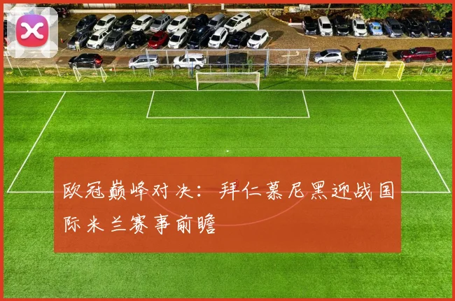 欧冠巅峰对决：拜仁慕尼黑迎战国际米兰赛事前瞻