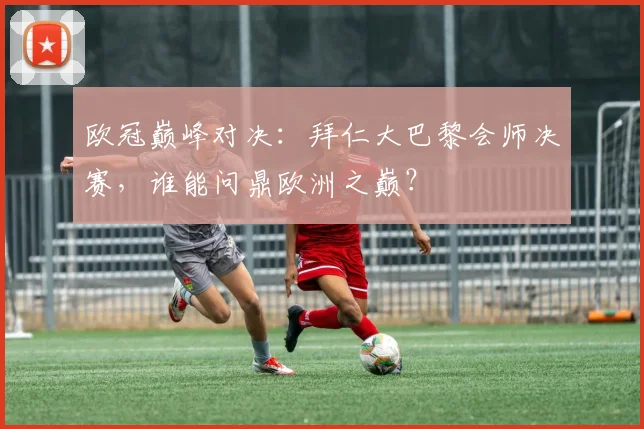 欧冠巅峰对决:拜仁大巴黎会师决赛,谁能问鼎欧洲之巅?