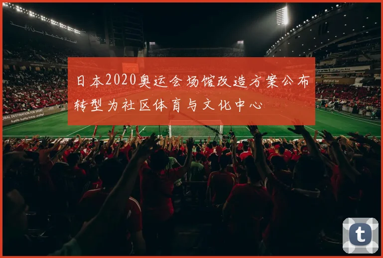 日本2020奥运会场馆改造方案公布转型为社区体育与文化中心