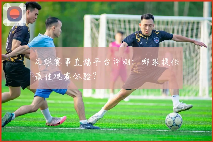 足球赛事直播平台评测：哪家提供最佳观赛体验？