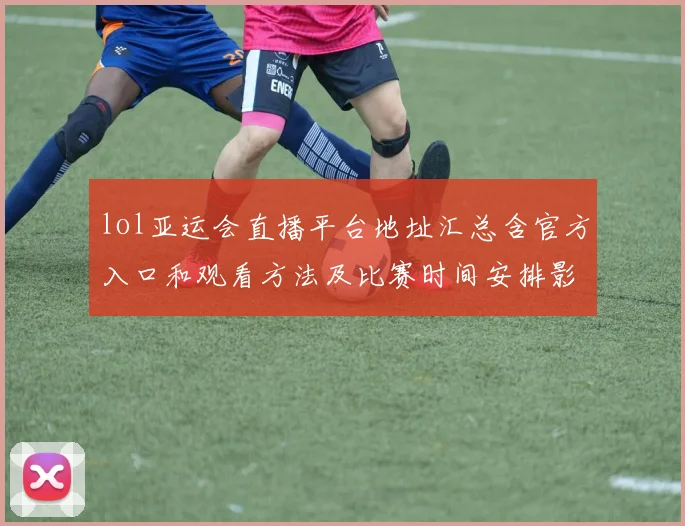 lol亚运会直播平台地址汇总含官方入口和观看方法及比赛时间安排影响