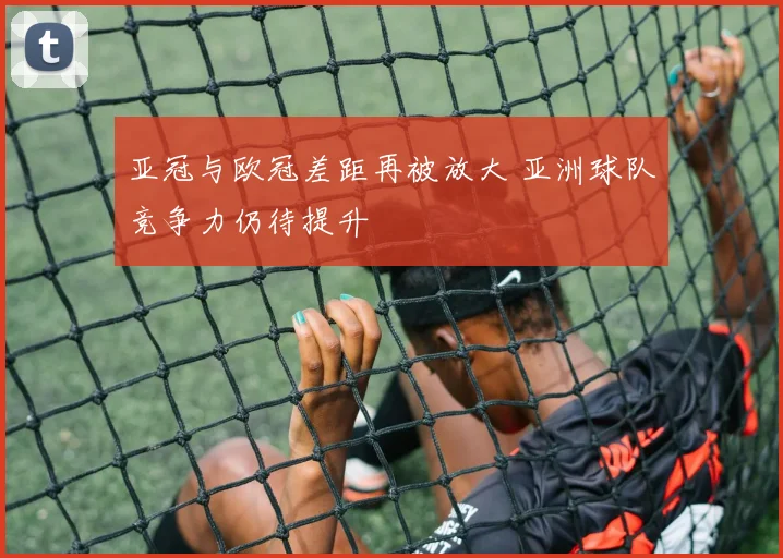 亚冠与欧冠差距再被放大 亚洲球队竞争力仍待提升